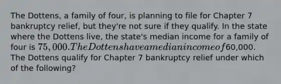 The Dottens, a family of four, is planning to file for Chapter 7 bankruptcy relief, but they're not sure if they qualify. In the state where the Dottens live, the state's median income for a family of four is 75,000. The Dottens have a median income of60,000. The Dottens qualify for Chapter 7 bankruptcy relief under which of the following?