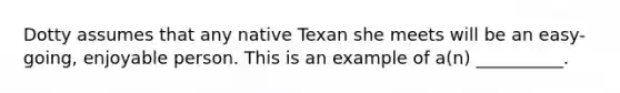 Dotty assumes that any native Texan she meets will be an easy-going, enjoyable person. This is an example of a(n) __________.