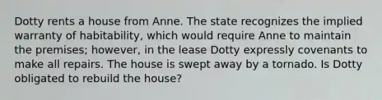 Dotty rents a house from Anne. The state recognizes the implied warranty of habitability, which would require Anne to maintain the premises; however, in the lease Dotty expressly covenants to make all repairs. The house is swept away by a tornado. Is Dotty obligated to rebuild the house?