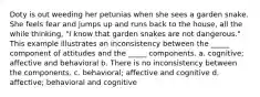 Doty is out weeding her petunias when she sees a garden snake. She feels fear and jumps up and runs back to the house, all the while thinking, "I know that garden snakes are not dangerous." This example illustrates an inconsistency between the _____ component of attitudes and the _____ components. a. cognitive; affective and behavioral b. There is no inconsistency between the components. c. behavioral; affective and cognitive d. affective; behavioral and cognitive