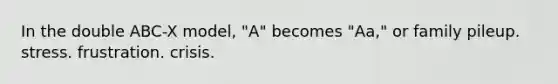 In the double ABC-X model, "A" becomes "Aa," or family pileup. stress. frustration. crisis.