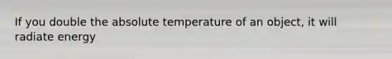 If you double the absolute temperature of an object, it will radiate energy