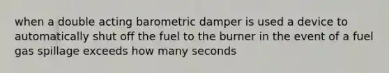 when a double acting barometric damper is used a device to automatically shut off the fuel to the burner in the event of a fuel gas spillage exceeds how many seconds