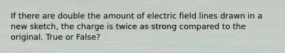 If there are double the amount of electric field lines drawn in a new sketch, the charge is twice as strong compared to the original. True or False?