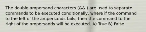 The double ampersand characters (&& ) are used to separate commands to be executed conditionally, where if the command to the left of the ampersands fails, then the command to the right of the ampersands will be executed. A) True B) False