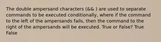 The double ampersand characters (&& ) are used to separate commands to be executed conditionally, where if the command to the left of the ampersands fails, then the command to the right of the ampersands will be executed. True or False? True False