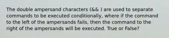 The double ampersand characters (&& ) are used to separate commands to be executed conditionally, where if the command to the left of the ampersands fails, then the command to the right of the ampersands will be executed. True or False?