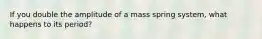 If you double the amplitude of a mass spring system, what happens to its period?