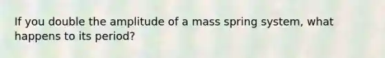 If you double the amplitude of a mass spring system, what happens to its period?