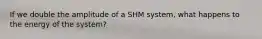 If we double the amplitude of a SHM system, what happens to the energy of the system?