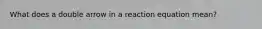 What does a double arrow in a reaction equation mean?