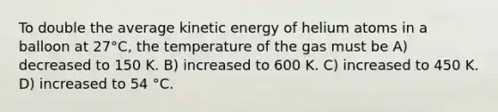 To double the average kinetic energy of helium atoms in a balloon at 27°C, the temperature of the gas must be A) decreased to 150 K. B) increased to 600 K. C) increased to 450 K. D) increased to 54 °C.