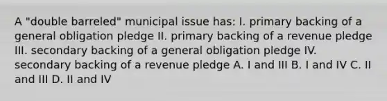 A "double barreled" municipal issue has: I. primary backing of a general obligation pledge II. primary backing of a revenue pledge III. secondary backing of a general obligation pledge IV. secondary backing of a revenue pledge A. I and III B. I and IV C. II and III D. II and IV