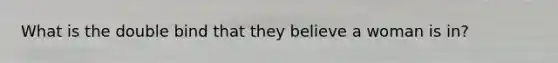 What is the double bind that they believe a woman is in?