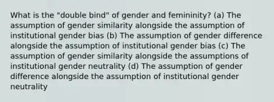 What is the "double bind" of gender and femininity? (a) The assumption of gender similarity alongside the assumption of institutional gender bias (b) The assumption of gender difference alongside the assumption of institutional gender bias (c) The assumption of gender similarity alongside the assumptions of institutional gender neutrality (d) The assumption of gender difference alongside the assumption of institutional gender neutrality