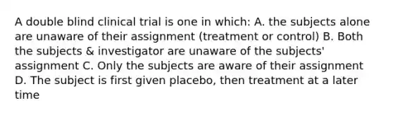 A double blind clinical trial is one in which: A. the subjects alone are unaware of their assignment (treatment or control) B. Both the subjects & investigator are unaware of the subjects' assignment C. Only the subjects are aware of their assignment D. The subject is first given placebo, then treatment at a later time