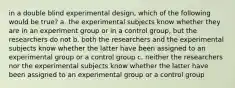 in a double blind experimental design, which of the following would be true? a. the experimental subjects know whether they are in an experiment group or in a control group, but the researchers do not b. both the researchers and the experimental subjects know whether the latter have been assigned to an experimental group or a control group c. neither the researchers nor the experimental subjects know whether the latter have been assigned to an experimental group or a control group