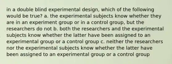 in a double blind experimental design, which of the following would be true? a. the experimental subjects know whether they are in an experiment group or in a control group, but the researchers do not b. both the researchers and the experimental subjects know whether the latter have been assigned to an experimental group or a control group c. neither the researchers nor the experimental subjects know whether the latter have been assigned to an experimental group or a control group