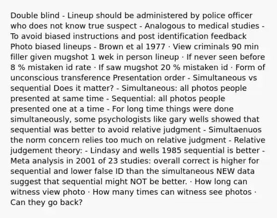 Double blind - Lineup should be administered by police officer who does not know true suspect - Analogous to medical studies - To avoid biased instructions and post identification feedback Photo biased lineups - Brown et al 1977 · View criminals 90 min filler given mugshot 1 wek in person lineup · If never seen before 8 % mistaken id rate · If saw mugshot 20 % mistaken id · Form of unconscious transference Presentation order - Simultaneous vs sequential Does it matter? - Simultaneous: all photos people presented at same time - Sequential: all photos people presented one at a time - For long time things were done simultaneously, some psychologists like gary wells showed that sequential was better to avoid relative judgment - Simultaenuos the norm concern relies too much on relative judgment - Relative judgement theory: - Lindasy and wells 1985 sequential is better - Meta analysis in 2001 of 23 studies: overall correct is higher for sequential and lower false ID than the simultaneous NEW data suggest that sequential might NOT be better. · How long can witness view photo · How many times can witness see photos · Can they go back?