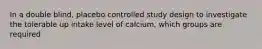 In a double blind, placebo controlled study design to investigate the tolerable up intake level of calcium, which groups are required