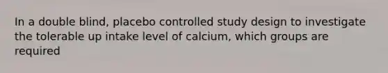 In a double blind, placebo controlled study design to investigate the tolerable up intake level of calcium, which groups are required