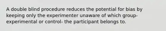 A double blind procedure reduces the potential for bias by keeping only the experimenter unaware of which group- experimental or control- the participant belongs to.