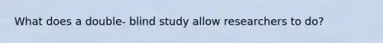 What does a double- blind study allow researchers to do?