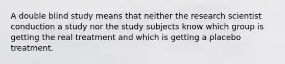 A double blind study means that neither the research scientist conduction a study nor the study subjects know which group is getting the real treatment and which is getting a placebo treatment.