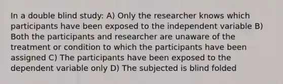 In a double blind study: A) Only the researcher knows which participants have been exposed to the independent variable B) Both the participants and researcher are unaware of the treatment or condition to which the participants have been assigned C) The participants have been exposed to the dependent variable only D) The subjected is blind folded