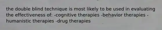 the double blind technique is most likely to be used in evaluating the effectiveness of: -cognitive therapies -behavior therapies -humanistic therapies -drug therapies