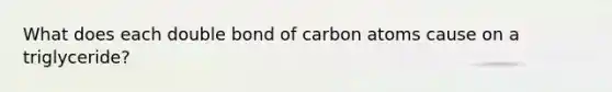 What does each double bond of carbon atoms cause on a triglyceride?