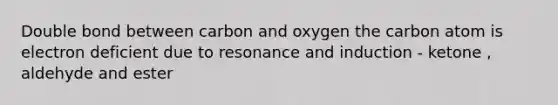 Double bond between carbon and oxygen the carbon atom is electron deficient due to resonance and induction - ketone , aldehyde and ester