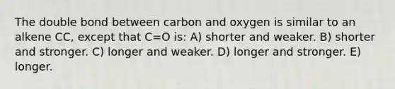 The double bond between carbon and oxygen is similar to an alkene CC, except that C=O is: A) shorter and weaker. B) shorter and stronger. C) longer and weaker. D) longer and stronger. E) longer.