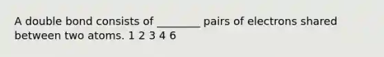 A double bond consists of ________ pairs of electrons shared between two atoms. 1 2 3 4 6