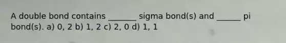 A double bond contains _______ sigma bond(s) and ______ pi bond(s). a) 0, 2 b) 1, 2 c) 2, 0 d) 1, 1