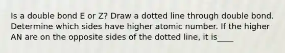 Is a double bond E or Z? Draw a dotted line through double bond. Determine which sides have higher atomic number. If the higher AN are on the opposite sides of the dotted line, it is____