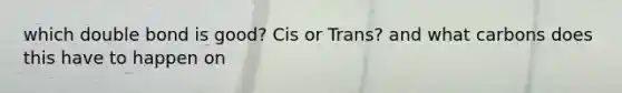 which double bond is good? Cis or Trans? and what carbons does this have to happen on