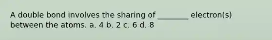 A double bond involves the sharing of ________ electron(s) between the atoms. a. 4 b. 2 c. 6 d. 8