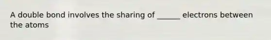 A double bond involves the sharing of ______ electrons between the atoms