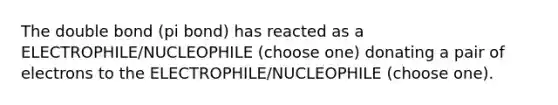 The double bond (pi bond) has reacted as a ELECTROPHILE/NUCLEOPHILE (choose one) donating a pair of electrons to the ELECTROPHILE/NUCLEOPHILE (choose one).