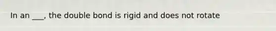 In an ___, the double bond is rigid and does not rotate