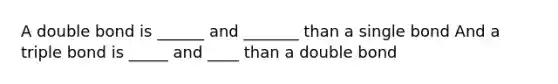 A double bond is ______ and _______ than a single bond And a triple bond is _____ and ____ than a double bond