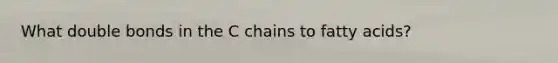 What double bonds in the C chains to fatty acids?