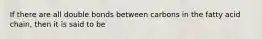 If there are all double bonds between carbons in the fatty acid chain, then it is said to be