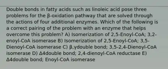 Double bonds in fatty acids such as linoleic acid pose three problems for the β-oxidation pathway that are solved through the actions of four additional enzymes. Which of the following is a correct pairing of the problem with an enzyme that helps overcome this problem? A) Isomerization of 2,5-Enoyl-CoA; 3,2-enoyl-CoA isomerase B) Isomerization of 2,5-Enoyl-CoA; 3,5-Dienoyl-CoA isomerase C) β,γdouble bond; 3,5-2,4-Dienoyl-CoA isomerase D) Δ4double bond; 2,4-dienoyl-CoA reductase E) Δ4double bond; Enoyl-CoA isomerase