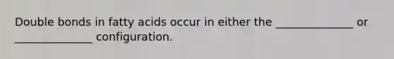 Double bonds in fatty acids occur in either the ______________ or ______________ configuration.