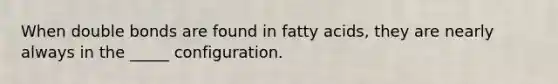 When double bonds are found in fatty acids, they are nearly always in the _____ configuration.