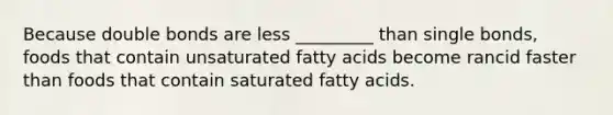 Because double bonds are less _________ than single bonds, foods that contain unsaturated fatty acids become rancid faster than foods that contain saturated fatty acids.