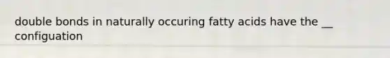 double bonds in naturally occuring fatty acids have the __ configuation