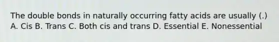 The double bonds in naturally occurring fatty acids are usually (.) A. Cis B. Trans C. Both cis and trans D. Essential E. Nonessential